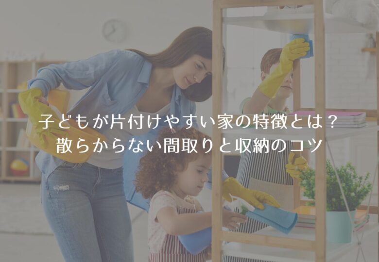 子どもが片付けやすい家の特徴とは？｜散らからない間取りと収納のコツ